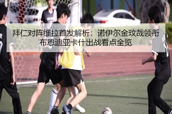 拜仁对阵维拉首发解析：诺伊尔金玟哉领衔布恩迪亚卡什出战看点全览 | Kaiyuansports