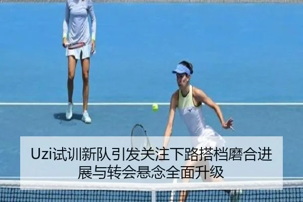 Uzi试训新队引发关注下路搭档磨合进展与转会悬念全面升级 - Kaiyuansports